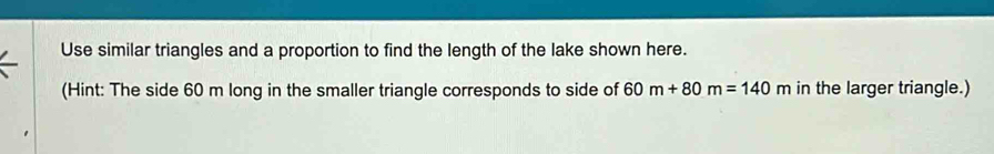 Use similar triangles and a proportion to find the length of the lake shown here. 
(Hint: The side 60 m long in the smaller triangle corresponds to side of 60m+80m=140m in the larger triangle.)