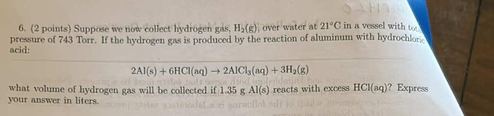 Suppose we now collect hydrogen gas, H_2(g) , over water at 21°C in a vessel with tot. 
pressure of 743 Torr. If the hydrogen gas is produced by the reaction of aluminum with hydrochloric 
acid:
2Al(s)+6HCl(aq)to 2AlCl_3(aq)+3H_2(g)
what volume of hydrogen gas will be collected if 1.35gAl(s) reacts with excess HCl(aq) ？ Express 
your answer in liters.