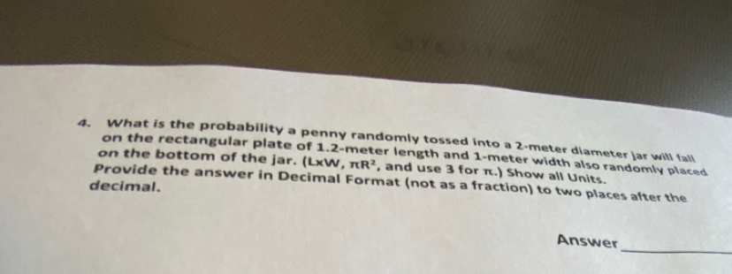 What is the probability a penny randomly tossed into a 2-meter diameter jar will fall 
on the rectangular plate of 1.2-meter length and 1-meter width also randomly placed 
on the bottom of the jar. (L* W,π R^2 , and use 3 for π.) Show all Units. 
decimal. Provide the answer in Decimal Format (not as a fraction) to two places after the 
_ 
Answer