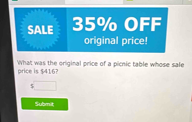 SALE 35% OFF 
original price! 
What was the original price of a picnic table whose sale 
price is $416?
$□
Submit