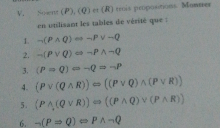 Soient (P), ( Q) et (R) trois propositions. Montrer 
en utilisant les tables de vérité que : 
1. neg (Pwedge Q)Leftrightarrow neg Pvee neg Q
2. neg (Pvee Q)Longleftrightarrow neg Pwedge neg Q
3. (PRightarrow Q)Leftrightarrow neg QRightarrow neg P
4. (Pvee (Qwedge R))Longleftrightarrow ((Pvee Q)wedge (Pvee R))
5. (Pwedge (Qvee R))Longleftrightarrow ((Pwedge Q)vee (Pwedge R))
6. neg (PRightarrow Q)Leftrightarrow Pwedge neg Q