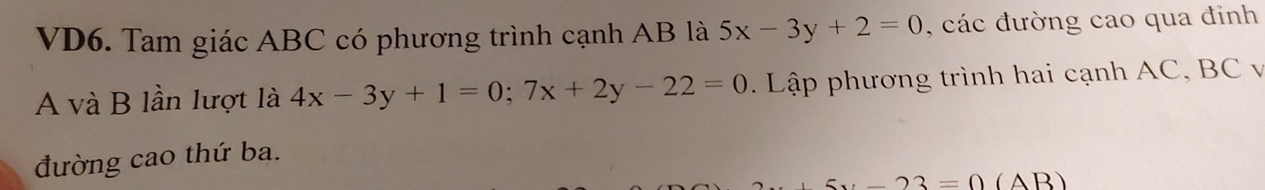 VD6. Tam giác ABC có phương trình cạnh AB là 5x-3y+2=0 , các đường cao qua đinh
A và B lần lượt là 4x-3y+1=0; 7x+2y-22=0. Lập phương trình hai cạnh AC, BC v
đường cao thứ ba.
x-23=0(AB)