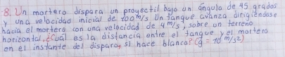 Un mortero dispara un progectil bago an angula de 45 gradas 
y una velocidao inicial de toomis Un fangue Gvanza dirigiendose 
hacia el morters con una velocidad de 4 m/s, sobre on terreno 
horizontal, icuál es 19 distancia ontre el fangue vel mortena 
on el instante del disparoy s1 hace blanca? (g=10m/s^2)