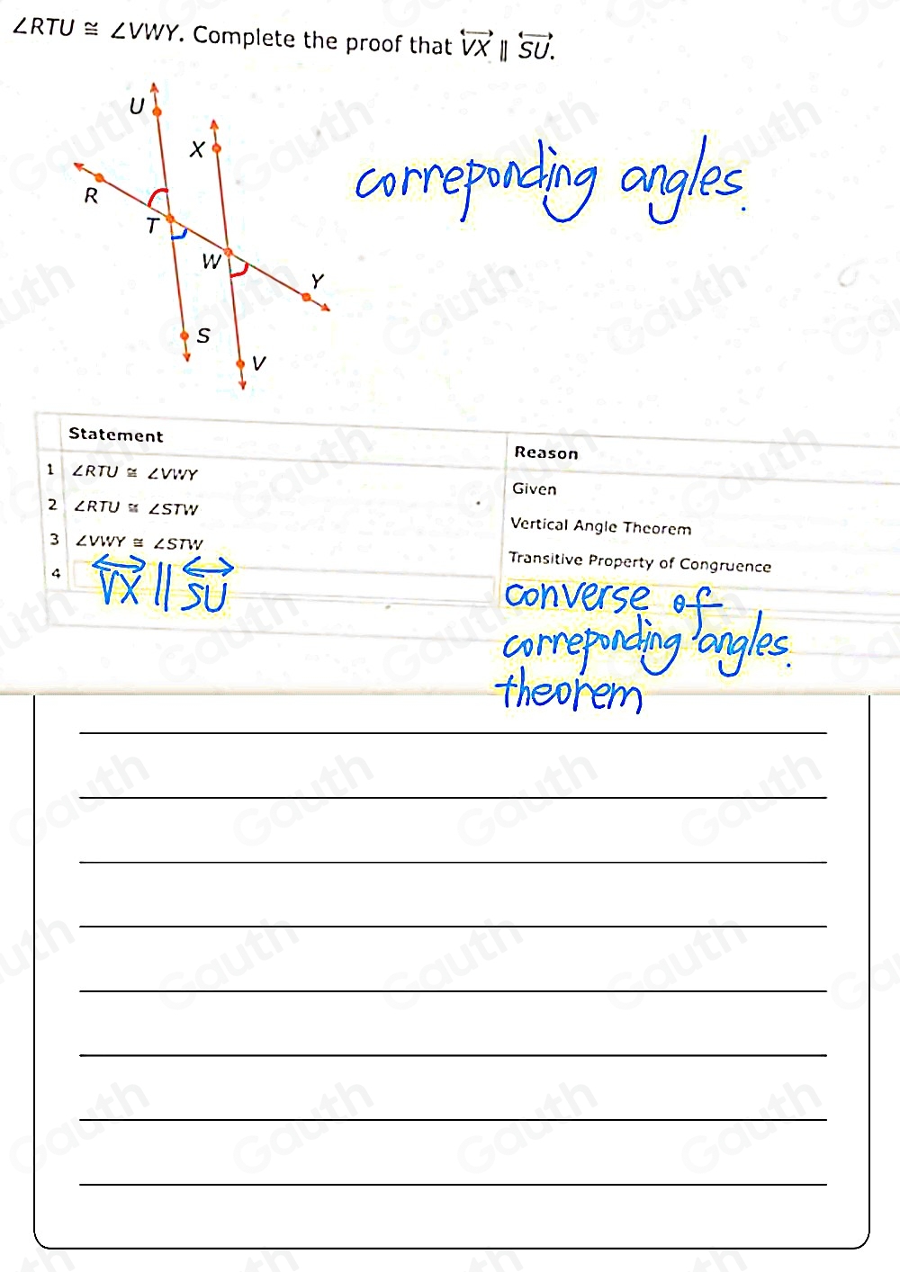 ∠ RTU≌ ∠ VWY. Complete the proof that overleftrightarrow VX overleftrightarrow SU. 
Statement Reason 
1 ∠ RTU≌ ∠ VWY
Given 
2 ∠ RTU≌ ∠ STW Vertical Angle Theorem 
3 ∠ VWY≌ ∠ STW Transitive Property of Congruence 
4 
on verse