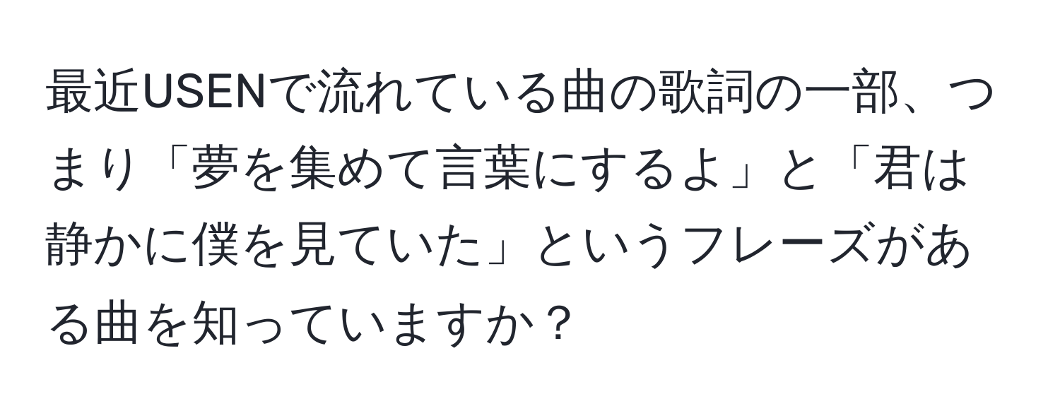 最近USENで流れている曲の歌詞の一部、つまり「夢を集めて言葉にするよ」と「君は静かに僕を見ていた」というフレーズがある曲を知っていますか？