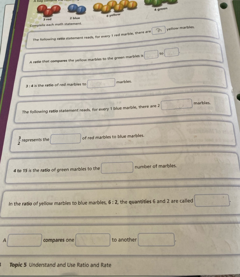 Complete each math stat 
The following ratio statement reads, for every 1 red marble, there are yellow marbles. 
A ratio that compares the yellow marbles to the green marbles is □ to □.
3 : 4 is the ratio of red marbles to Q(x_ marbles. 
The following ratio statement reads, for every 1 blue marble, there are 2 □ marbles.
 3/2  represents the □ of red marbles to blue marbles.
4 to 15 is the ratio of green marbles to the □ number of marbles. 
In the ratio of yellow marbles to blue marbles, 6:2 , the quantities 6 and 2 are called □. 
A □ compares one □ to another □. 
Topic 5 Understand and Use Ratio and Rate