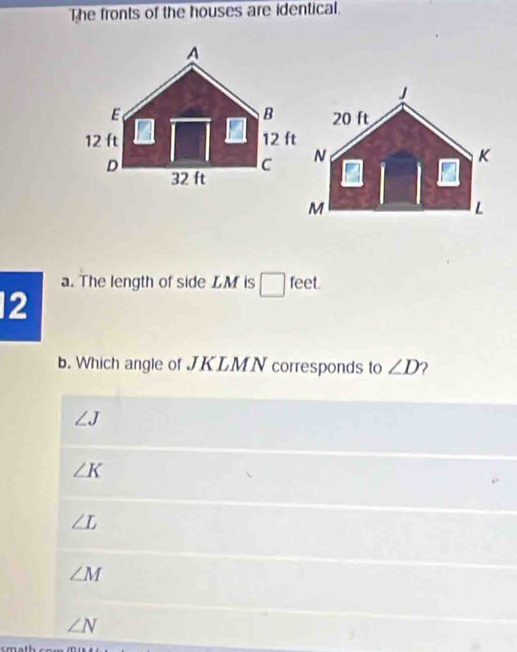 The fronts of the houses are identical.
a. The length of side LM is □ feet.
12
b. Which angle of JKLMN corresponds to ∠ D 2
∠ J
∠ K
∠ L
∠ M
∠ N