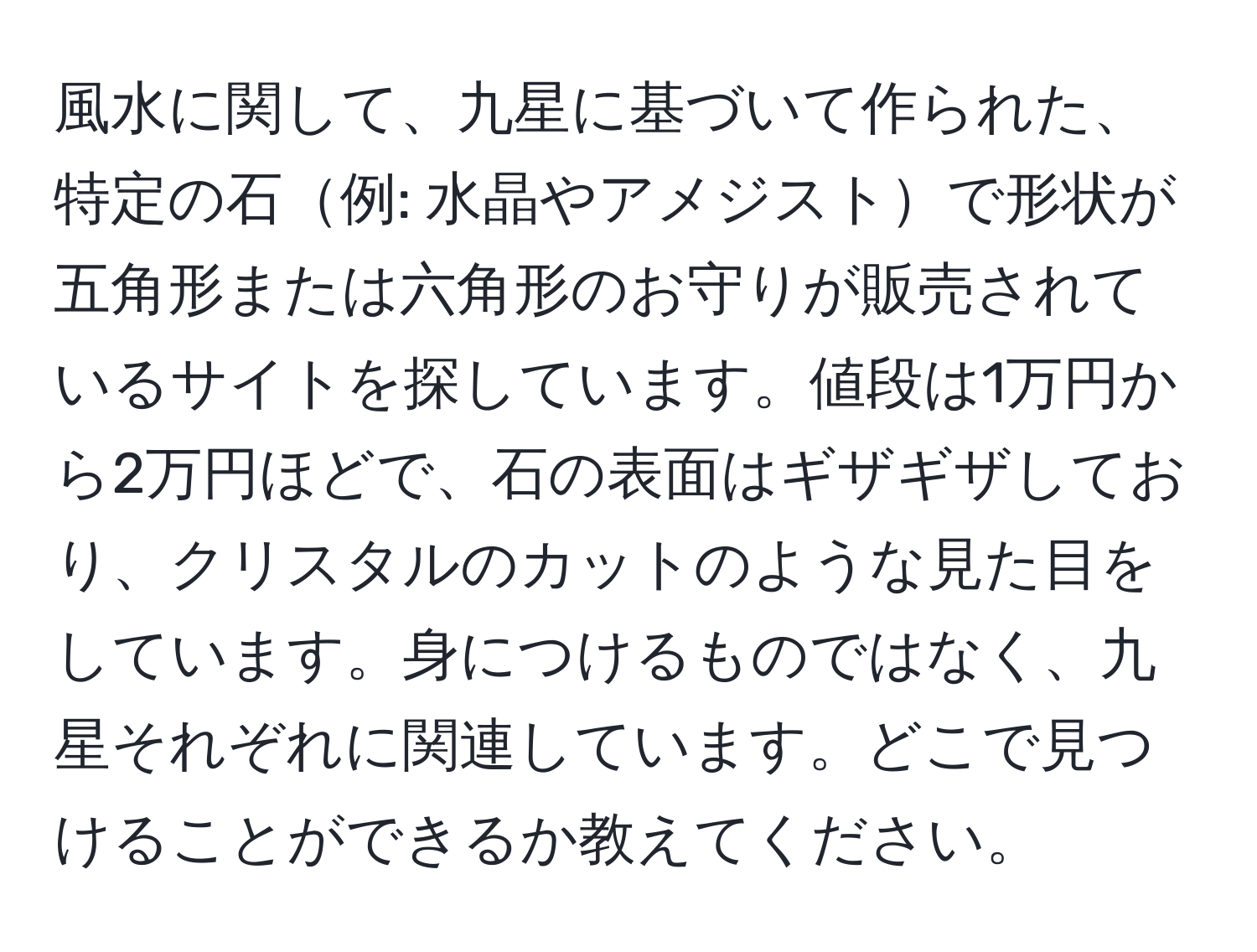 風水に関して、九星に基づいて作られた、特定の石例: 水晶やアメジストで形状が五角形または六角形のお守りが販売されているサイトを探しています。値段は1万円から2万円ほどで、石の表面はギザギザしており、クリスタルのカットのような見た目をしています。身につけるものではなく、九星それぞれに関連しています。どこで見つけることができるか教えてください。