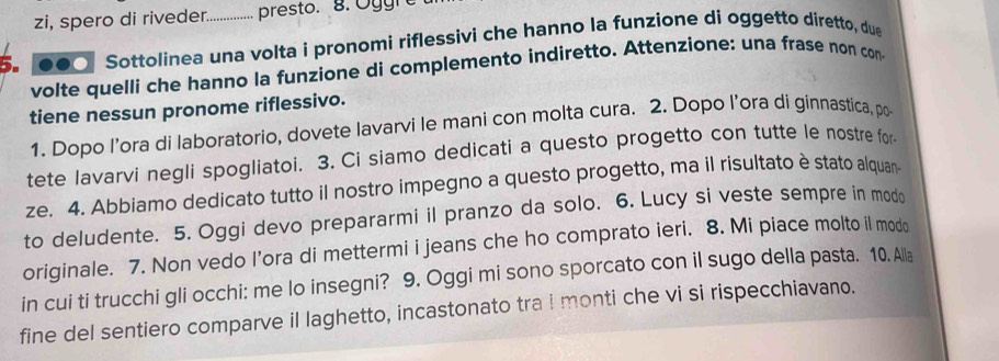 zi, spero di riveder. presto. 8 . O g g r 
5. ... Sottolinea una volta i pronomi riflessivi che hanno la funzione dí oggetto diretto, due 
volte quelli che hanno la funzione di complemento indiretto. Attenzione: una frase non con 
tiene nessun pronome riflessivo. 
1. Dopo l’ora di laboratorio, dovete lavarvi le mani con molta cura. 2. Dopo l’ora di ginnastica, po 
tete lavarvi negli spogliatoi. 3. Ci siamo dedicati a questo progetto con tutte le nostre for 
ze. 4. Abbiamo dedicato tutto il nostro impegno a questo progetto, ma il risultato è stato alquan 
to deludente. 5. Oggi devo prepararmi il pranzo da solo. 6. Lucy si veste sempre in modo 
originale. 7. Non vedo l’ora di mettermi i jeans che ho comprato ieri. 8. Mi piace molto il modo 
in cui ti trucchi gli occhi: me lo insegni? 9. Oggi mi sono sporcato con il sugo della pasta. 10. Alla 
fine del sentiero comparve il laghetto, incastonato tra I monti che vi si rispecchiavano.