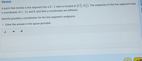 Stretch 
A point that divides a line segment into a 3:1 ratio is located at (5 3/4 ,8 1/2 ). The endpoints of the line segment have 
x-coordinates of (−1) and 8, and their y-coordinates are different. 
Identify possible y-coordinates for the line segment's endpoints. 
> Enter the answer in the space provided.