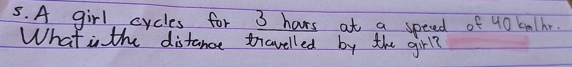 A girl cycles for 3 haurs at a speced of 40 kmhr. 
What is the distance travelled by the girl?