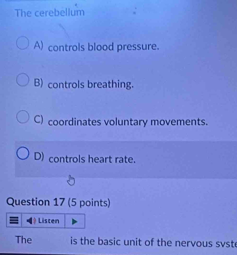 The cerebellum
A) controls blood pressure.
B) controls breathing.
C) coordinates voluntary movements.
D) controls heart rate.
Question 17 (5 points)
Listen
The is the basic unit of the nervous svste