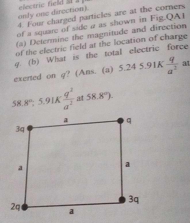 electric field at a p
only one direction). 
4. Four charged particles are at the corners 
of a square of side a as shown in Fig.QAI 
(a) Determine the magnitude and direction 
of the electric field at the location of charge
q. (b) What is the total electric force 
exerted on q? (Ans. (a) 5.245.91K q/a^2  at
58.8°;5.91K  q^2/a^2  at 58.8°).