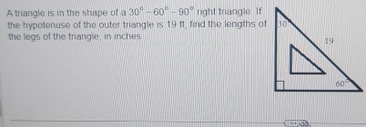 A triangle is in the shape of a 30°-60°-90° right triangle. If
the hypotenuse of the outer triangle is 19 ff, find the lengths of
the legs of the triangle, in inches
45°