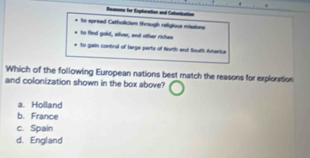 Ressons for Exploration and Colontzation
to spread Catholicism through religious missions
to find gold, silver, and other riches
to gain control of large parts of North and South America
Which of the following European nations best match the reasons for exploration
and colonization shown in the box above?
a. Holland
b. France
c. Spain
d. England