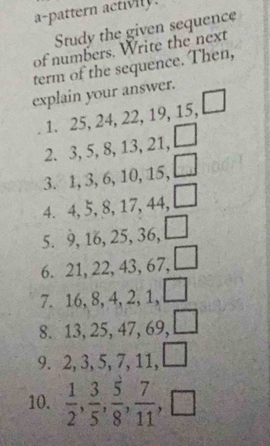 a-pattern activily. 
Study the given sequence 
of numbers. Write the next 
term of the sequence. Then, 
explain your answer. 
1. 25, 24, 22, 19, 15, □ 
2. 3, 5, 8, 13, 21, □
3. 1, 3, 6, 10, 15, □ 
4. 4, 5, 8, 17, 44, □ 
5. 9, 16, 25, 36, 
6. 21, 22, 43, 67, □ 
7. 16, 8, 4, 2, 1,□ 
8. 13, 25, 47, 69, □ 
9. 2, 3, 5, 7, 11, a
10.  1/2 ,  3/5 ,  5/8 ,  7/11 , □