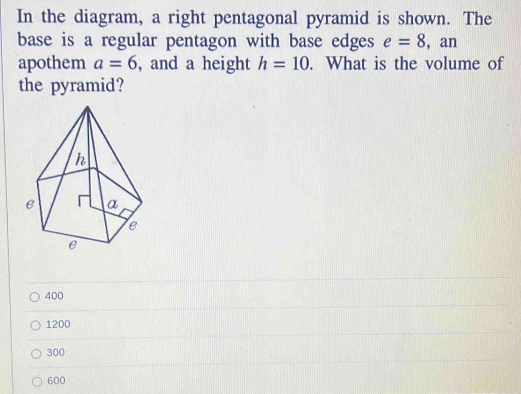 In the diagram, a right pentagonal pyramid is shown. The
base is a regular pentagon with base edges e=8 , an
apothem a=6 , and a height h=10. What is the volume of
the pyramid?
400
1200
300
600