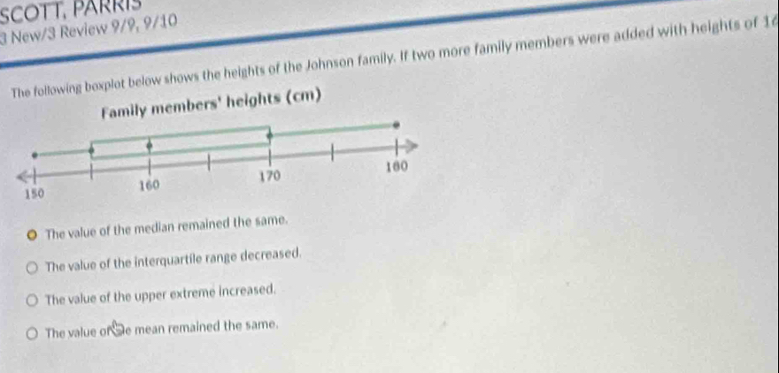 SCOTT, PARRIS
3 New/3 Review 9/9, 9/10
xplot below shows the heights of the Johnson family. If two more family members were added with heights of 16
O The value of the median remained the same.
The value of the interquartile range decreased.
The value of the upper extreme increased.
The value of Se mean remained the same.