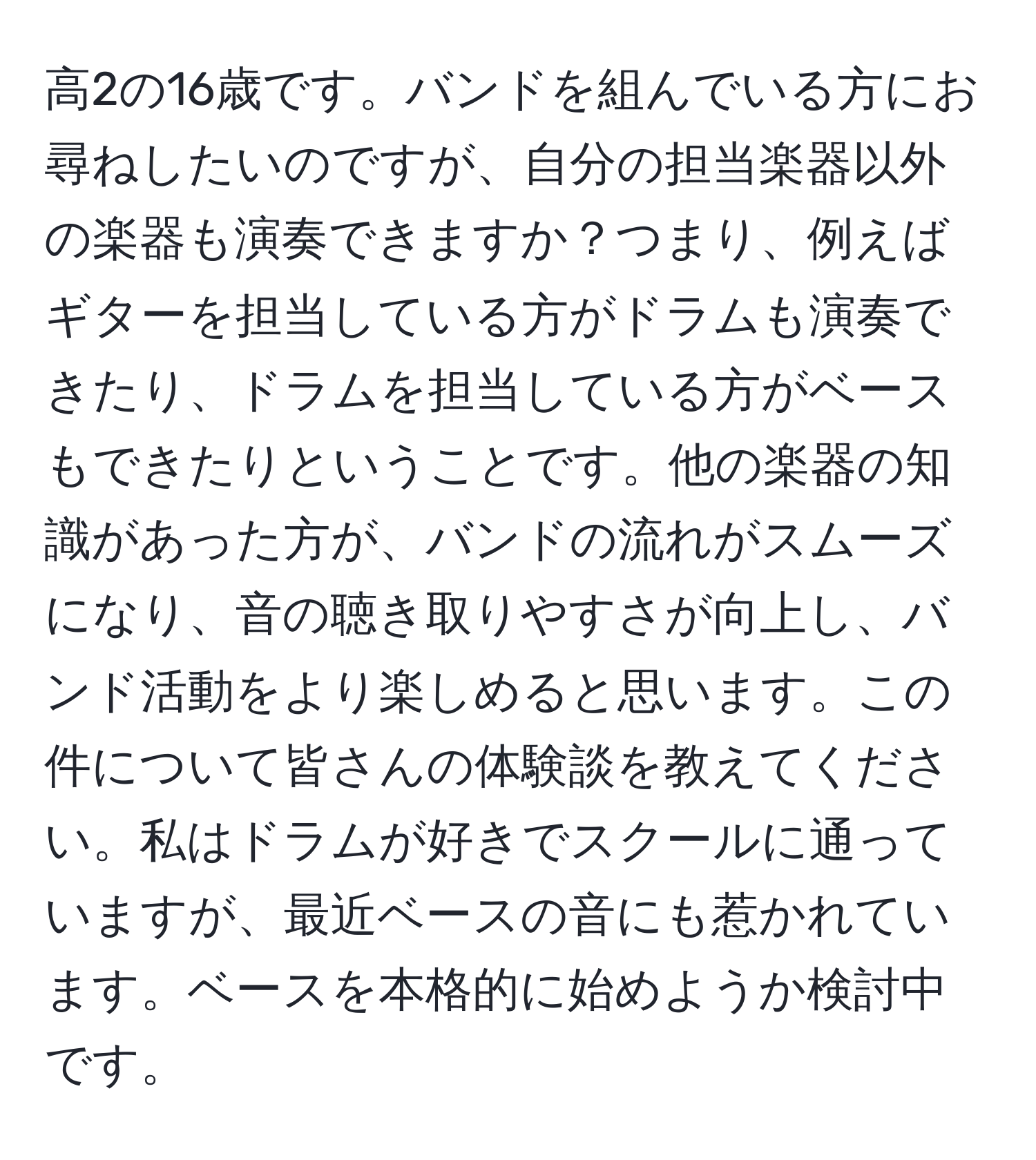 高2の16歳です。バンドを組んでいる方にお尋ねしたいのですが、自分の担当楽器以外の楽器も演奏できますか？つまり、例えばギターを担当している方がドラムも演奏できたり、ドラムを担当している方がベースもできたりということです。他の楽器の知識があった方が、バンドの流れがスムーズになり、音の聴き取りやすさが向上し、バンド活動をより楽しめると思います。この件について皆さんの体験談を教えてください。私はドラムが好きでスクールに通っていますが、最近ベースの音にも惹かれています。ベースを本格的に始めようか検討中です。