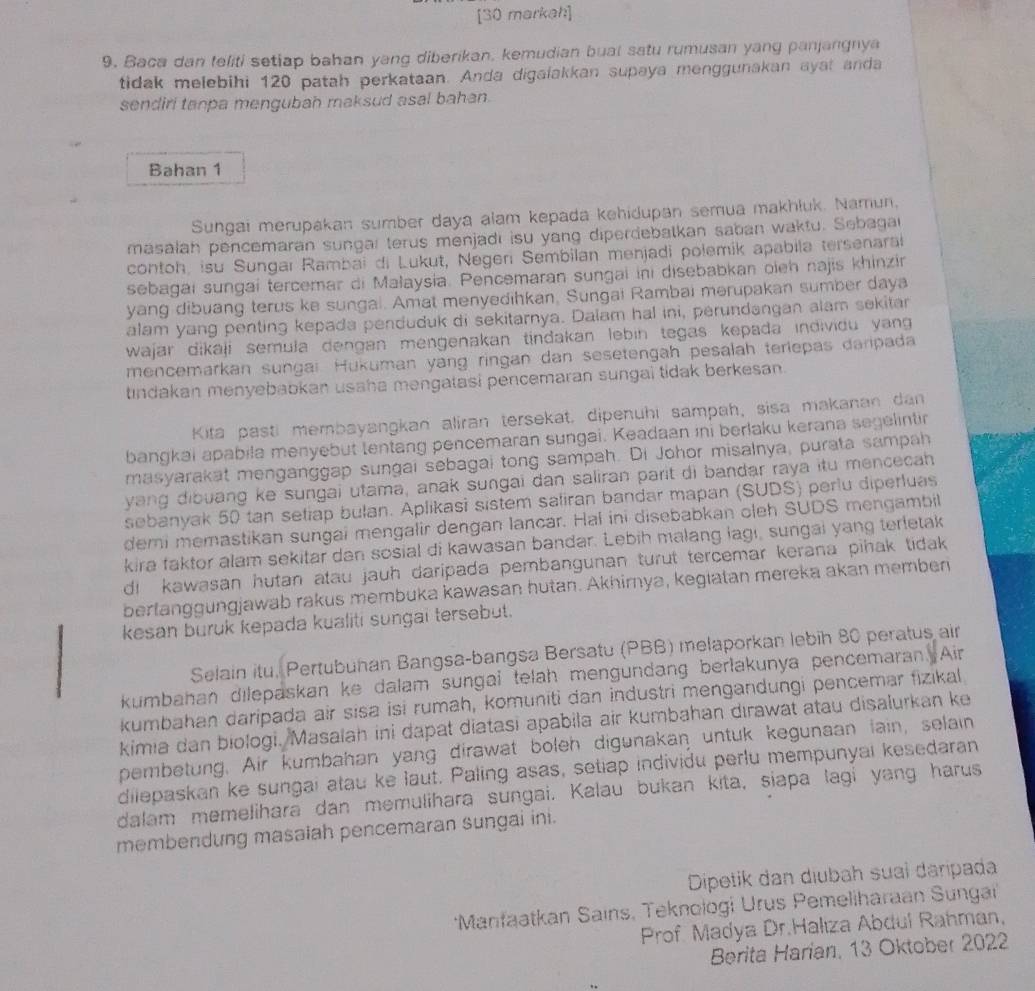 [30 markah]
9. Baca dan teliti setiap bahan yang diberikan, kemudian bual satu rumusan yang panjangnya
tidak melebihi 120 patah perkataan. Anda digalakkan supaya menggunakan ayat anda
sendiri tanpa mengubah maksud asal bahan.
Bahan 1
Sungai merupakan sumber daya alam kepada kehidupan semua makhluk. Namun,
masalah pencemaran sungaí terus menjadi isu yang diperdebatkan saban waktu. Sebagai
contoh, isu Sungar Rambai di Lukut, Negeri Sembilan menjadi polemik apabila tersenara
sebagai sungai tercemar di Małaysia. Pencemaran sungai ini disebabkan oieh najis khinzin
yang dibuang terus ke sungal. Amat menyedihkan, Sungai Rambai merupakan sumber daya
alam yang penting kepada penduduk di sekitarnya. Dalam hal ini, perundangan alam sekitar
wajar dikaji semula dengan mengenakan tindakan lebin tegas kepada individu yang 
mencemarkan sungai. Hukuman yang ringan dan sesetengah pesalah teriepas daripada
indakan menyebabkan usaha mengatasi pencemaran sungai tidak berkesan.
Kita pasti membayangkan aliran tersekat, dipenuhi sampah, sisa makanan dan
bangkai apabila menyebut tentang pencemaran sungai. Keadaan ini berlaku kerana segelintir
masyarakat menganggap sungai sebagai tong sampah. Di Johor misalnya, purata sampah
yang dibuang ke sungai utama, anak sungai dan saliran parit di bandar raya itu mencecah
sebanyak 50 tan setiap bulan. Aplikasi sistem saliran bandar mapan (SUDS) perlu diperluas
demi memastikan sungai mengalir dengan lancar. Hal ini disebabkan cleh SUDS mengambil
kira faktor alam sekitar dan sosial di kawasan bandar. Lebih malang lagı, sungai yang terletak
di kawasan hutan atau jauh daripada pembangunan turut tercemar kerana pihak tidak 
berfanggungjawab rakus membuka kawasan hutan. Akhirnya, kegiatan mereka akan memben
kesan buruk kepada kualiti sungai tersebut.
Selain itu, Pertubuhan Bangsa-bangsa Bersatu (PBB) melaporkan lebih 80 peratus air
kumbahan dilepaskan ke dalam sungai telah mengundang berlakunya pencemaran Air
kumbahan daripada air sisa isi rumah, komuniti dan industri mengandungi pencemar fizikal
kimia dan biologi. Masalah ini dapat diatasi apabila air kumbahan dirawat atau disalurkan ke
pembetung. Air kumbahan yang dirawat boleh digunakan untuk kegunaan lain, selain
dilepaskan ke sungai atau ke laut. Paling asas, setiap individu perlu mempunyai kesedaran
dalam memelihara dan memulihara sungai. Kalau bukan kita, siapa lagi yang harus
membendung masaiah pencemaran sungai ini.
Dipetik dan dịubah suai daripada
*Manfaatkan Sains, Teknologi Urus Pemeliharaan Sungai
Prof Madya Dr.Halıza Abdul Rahman,
Berita Harian, 13 Oktober 2022