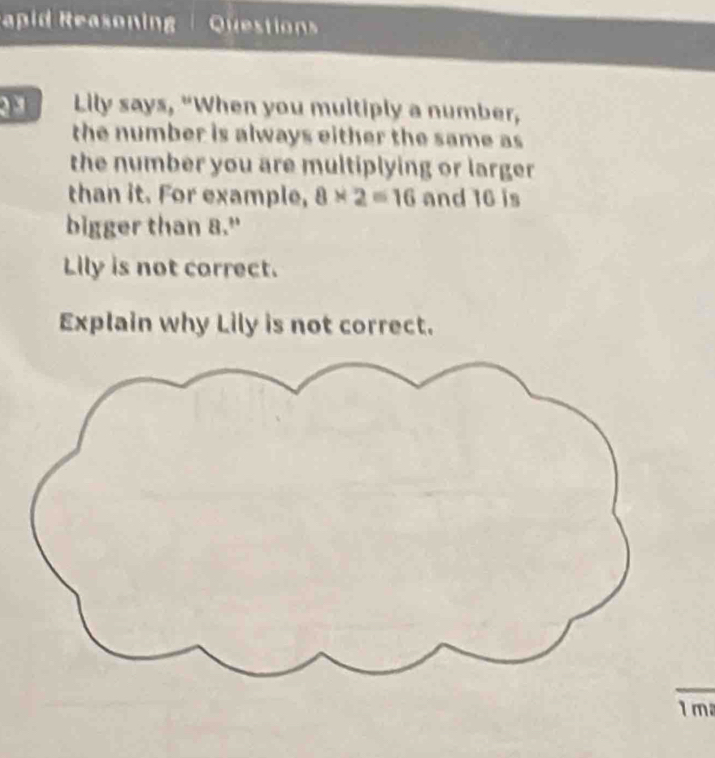 apid Reasonin Question 
Lily says, "When you multiply a number, 
the number is always either the same as 
the number you are multiplying or larger 
than it. For example, 8* 2=16 and 16 is 
bigger than 8." 
Lily is not correct. 
Explain why Lily is not correct. 
1 m