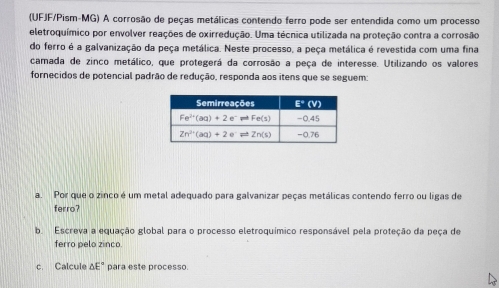 (UFJF/Pism-MG) A corrosão de peças metálicas contendo ferro pode ser entendida como um processo
eletroquímico por envolver reações de oxirredução. Uma técnica utilizada na proteção contra a corrosão
do ferro é a galvanização da peça metálica. Neste processo, a peça metálica é revestida com uma fina
camada de zinco metálico, que protegerá da corrosão a peça de interesse. Utilizando os valores
fornecidos de potencial padrão de redução, responda aos itens que se seguem:
a. Por que o zinco é um metal adequado para galvanizar peças metálicas contendo ferro ou ligas de
ferro?
b. Escreva a equação global para o processo eletroquímico responsável pela proteção da peça de
ferro pelo zinco.
c. Calcule △ E° para este processo.