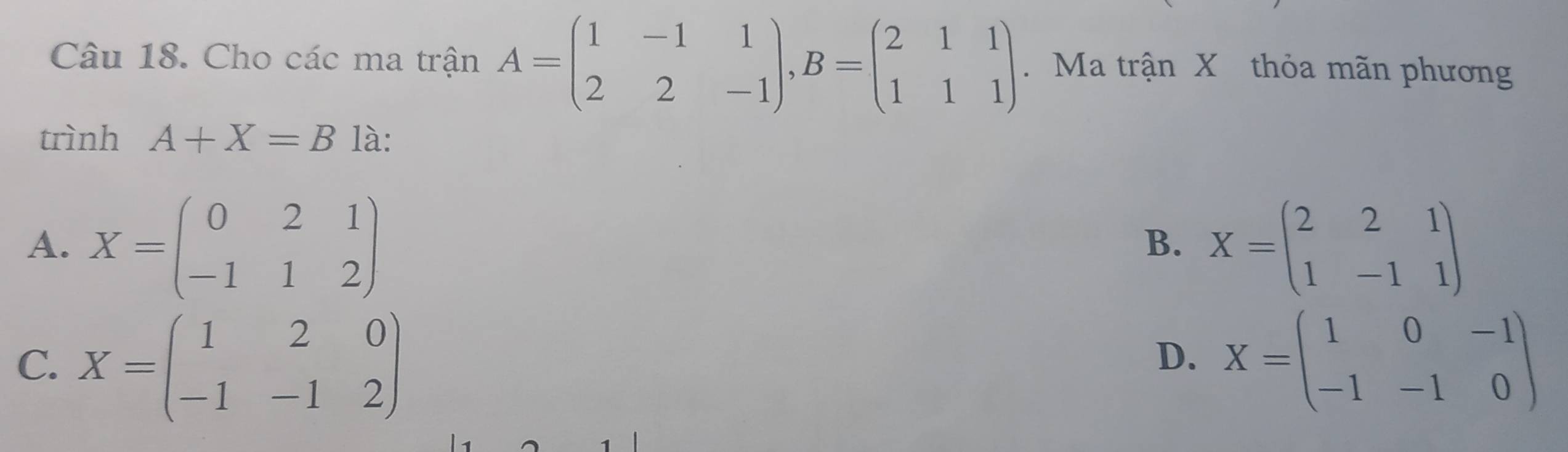 Cho các ma trận A=beginpmatrix 1&-1&1 2&2&-1endpmatrix , B=beginpmatrix 2&1&1 1&1&1endpmatrix. Ma trận X thỏa mãn phương
trình A+X=B là:
A. X=beginpmatrix 0&2&1 -1&1&2endpmatrix X=beginpmatrix 2&2&1 1&-1&1endpmatrix
B.
C. X=beginpmatrix 1&2&0 -1&-1&2endpmatrix X=beginpmatrix 1&0&-1 -1&-1&0endpmatrix
D.