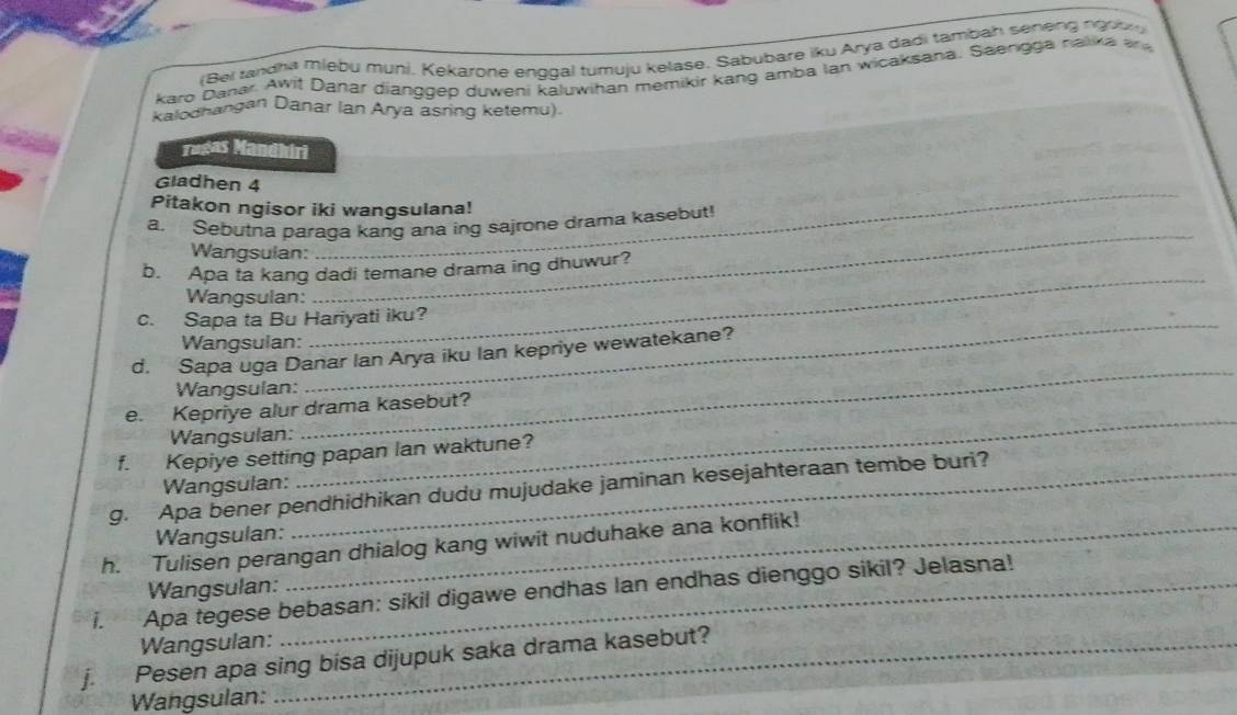 Bei randha miebu muni. Kekarone enggal tumuju kelase. Sabubare iku Arya dadi tambah seneng ngob 
karo Danar. Awit Danar dianggep duweni kāluwihan memikir kang amba lan wicaksana. Saengga nalika er d 
kalodhangan Danar Ian Arya asring ketemu). 
Tugas Mandhiri 
Gladhen 4 
Pitakon ngisor iki wangsulana! 
a. Sebutna paraga kang ana ing sajrone drama kasebut! 
Wangsulan: 
_ 
b. Apa ta kang dadi temane drama ing dhuwur? 
Wangsulan: 
_ 
c. Sapa ta Bu Hariyati iku? 
Wangsulan: 
_ 
d. Sapa uga Danar Ian Arya iku Ian kepriye wewatekane? 
Wangsulan: 
_ 
_ 
_ 
e. Kepriye alur drama kasebut? 
Wangsulan: 
f. Kepiye setting papan lan waktune? 
Wangsulan: 
9. Apa bener pendhidhikan dudu mujudake jaminan kesejahteraan tembe buri? 
Wangsulan: 
h. Tulisen perangan dhialog kang wiwit nuduhake ana konflik! 
i. Apa tegese bebasan: sikil digawe endhas lan endhas dienggo sikil? Jelasna! Wangsulan: 
Wangsulan: 
j. Pesen apa sing bisa dijupuk saka drama kasebut? 
Wangsulan: