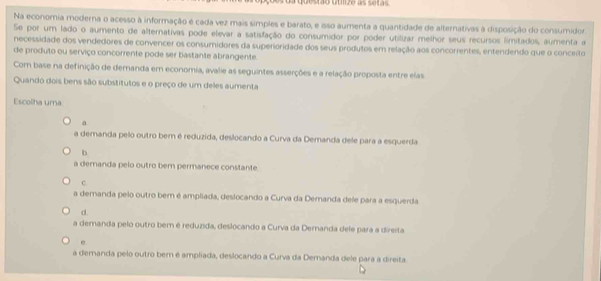 da questão uumze as setas
Na economia moderna o acesso à informação é cada vez mais simples e barato, e isso aumenta a quantidade de alternativas à disposição do consumidor.
Se por um lado o aumento de alternativas pode elevar a satisfação do consumidor por poder utilizar melhor seus recursos limitados, aumenta a
necessidade dos vendedores de convencer os consumidores da superioridade dos seus produtos em relação aos concorrentes, entendendo que o conceito
de produto ou serviço concorrente pode ser bastante abrangente.
Com base na definição de demanda em economia, avalie as seguintes asserções e a relação proposta entre elas
Quando dois bens são substitutos e o preço de um deles aumenta
Escolha uma.
a
a demanda pelo outro bem é reduzida, deslocando a Curva da Demanda dele para a esquerda
b.
a demanda pelo outro bem permanece constante.
C.
a demanda pelo outro bem é ampliada, deslocando a Curva da Demanda dele para a esquerda
d.
a demanda pelo outro bem é reduzida, deslocando a Curva da Demanda dele para a direita.
e.
a demanda pelo outro bem é ampliada, deslocando a Curva da Demanda dele para a direita.