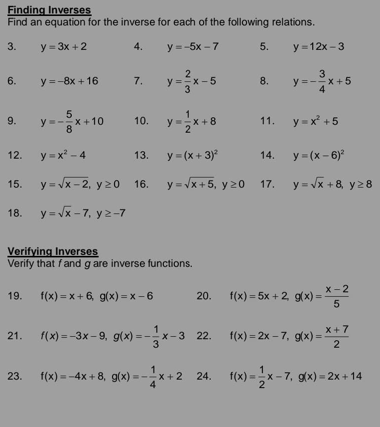 Finding Inverses 
Find an equation for the inverse for each of the following relations. 
3. y=3x+2 4. y=-5x-7 5. y=12x-3
6. y=-8x+16 7. y= 2/3 x-5 8. y=- 3/4 x+5
9. y=- 5/8 x+10 10. y= 1/2 x+8 11. y=x^2+5
12. y=x^2-4 13. y=(x+3)^2 14. y=(x-6)^2
15. y=sqrt(x-2), y≥ 0 16. y=sqrt(x+5), y≥ 0 17. y=sqrt(x)+8, y≥ 8
18. y=sqrt(x)-7, y≥ -7
Verifying Inverses 
Verify that f and g are inverse functions. 
19. f(x)=x+6, g(x)=x-6 20. f(x)=5x+2, g(x)= (x-2)/5 
21. f(x)=-3x-9, g(x)=- 1/3 x-3 22. f(x)=2x-7, g(x)= (x+7)/2 
23. f(x)=-4x+8, g(x)=- 1/4 x+2 24. f(x)= 1/2 x-7, g(x)=2x+14