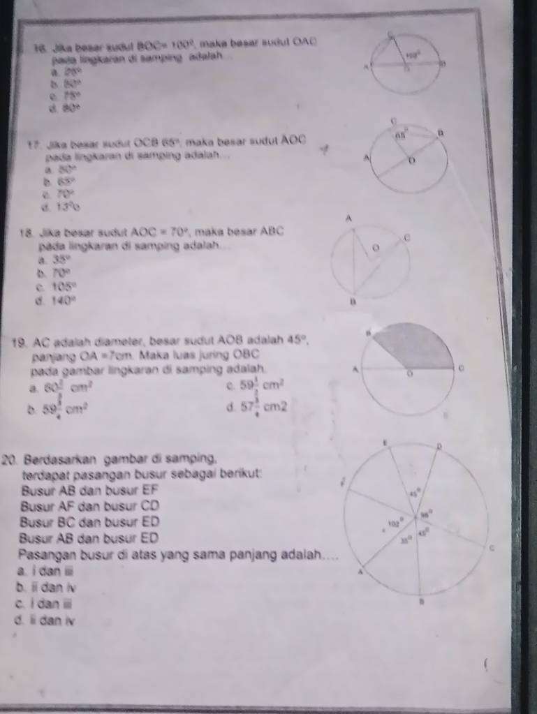 Jika besar sudul BOC=100° make besar sudul OAC
paa lingkaran di samping adalah
a 28°
D 80°
e 78°
B 80°
17. Jika besar sudut OCB65° maka besar sudut . A()(
pada lingkaran di samping adalah.
a 80°
D 65°
e 70°
13°
18. Jika besar sudut AOC=70° , maka besar ABC
pda lingkaran di samping adalah
a. 35°
D. 70°
105°
C. 140°
19. AC adalah diameter, besar sudut AOB Ladalah 45°,
panjang OA=7cm. Maka luas juring OBC
pada gambar lingkaran di samping adalah.
a. 60frac 1cm^2 C. 59 1/2 cm^2
b. 59 1/4 cm^2 57frac  3/3 4cm^2
d.
20. Berdasarkan gambar di samping,
terdapat pasangan busur sebagai berikut:
Busur AB dan busur EF 
Busur AF dan busur CD
Busur BC dan busur ED 
Busur AB dan busur ED
Pasangan busur di atas yang sama panjang adalah..
a. i dan i
b. ii dan iv
c. I dan ⅲ
d. li dan iv