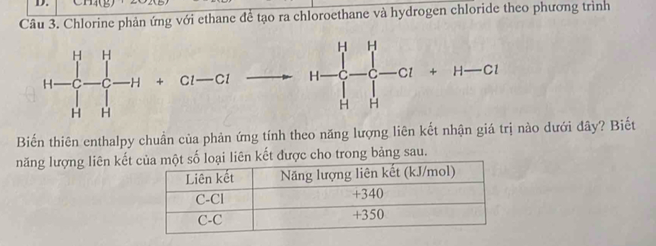 C1141
Câu 3. Chlorine phản ứng với ethane để tạo ra chloroethane và hydrogen chloride theo phương trình
Biến thiên enthalpy chuần của phản ứng tính theo năng lượng liên kết nhận giá trị nào dưới đây? Biết
năng lượng liên kết  kết được cho trong bảng sau.