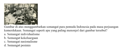 Gambar di atas menggambarkan semangat para pemuda Indonesia pada masa perjuangan
kemerdekaan. Semangat seperti apa yang paling menonjol dari gambar tersebut?
a. Semangat individualisme
b. Semangat kekeluargaan
c. Semangat nasionalisme
d. Semangat pesimis