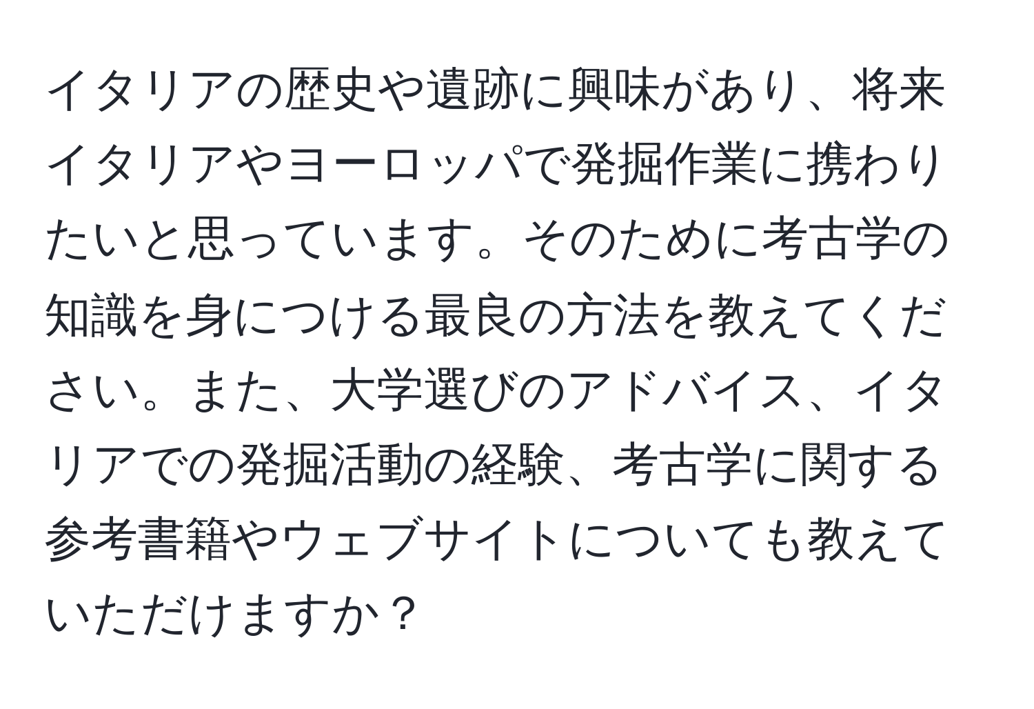 イタリアの歴史や遺跡に興味があり、将来イタリアやヨーロッパで発掘作業に携わりたいと思っています。そのために考古学の知識を身につける最良の方法を教えてください。また、大学選びのアドバイス、イタリアでの発掘活動の経験、考古学に関する参考書籍やウェブサイトについても教えていただけますか？