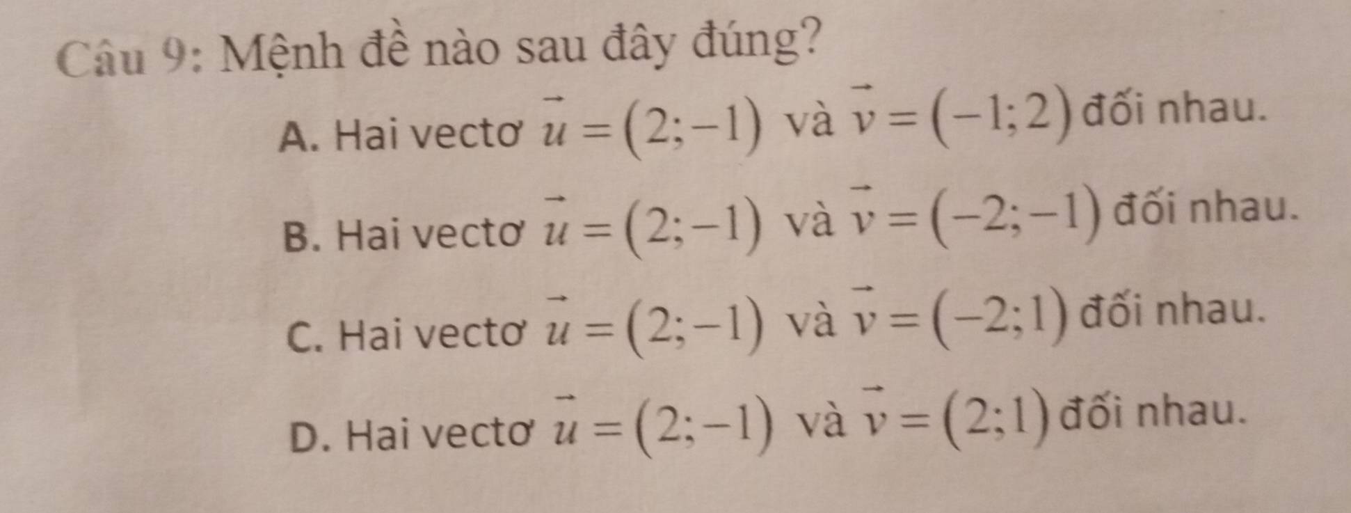 Mệnh đề nào sau đây đúng?
A. Hai vecto vector u=(2;-1) và vector v=(-1;2) đối nhau.
B. Hai vecto vector u=(2;-1) và vector v=(-2;-1) đối nhau.
C. Hai vecto vector u=(2;-1) và vector v=(-2;1) đối nhau.
D. Hai vecto vector u=(2;-1) và vector v=(2;1) đối nhau.