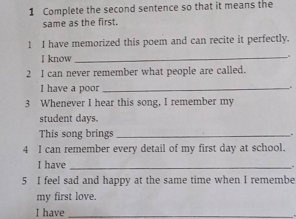 Complete the second sentence so that it means the 
same as the first. 
1 I have memorized this poem and can recite it perfectly. 
I know_ 
. 
2 I can never remember what people are called. 
I have a poor_ 
3 Whenever I hear this song, I remember my 
student days. 
This song brings_ 
4 I can remember every detail of my first day at school. 
I have_ 
. 
5 I feel sad and happy at the same time when I remembe 
my first love. 
I have_ 
.