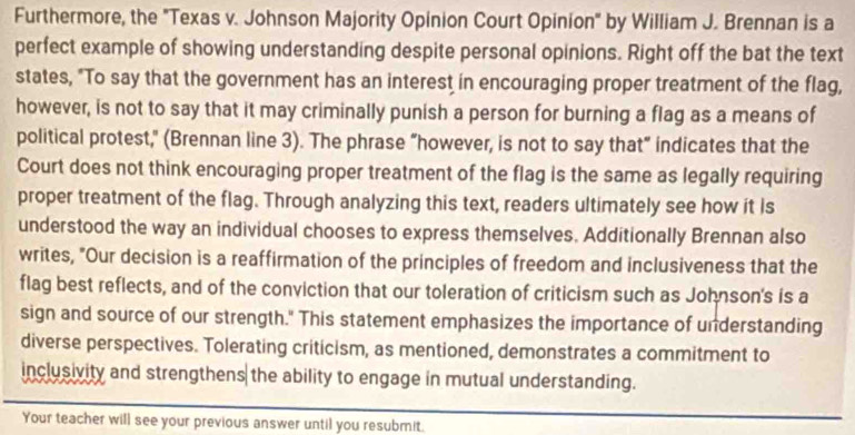 Furthermore, the "Texas v. Johnson Majority Opinion Court Opinion" by William J. Brennan is a 
perfect example of showing understanding despite personal opinions. Right off the bat the text 
states, "To say that the government has an interest in encouraging proper treatment of the flag, 
however, is not to say that it may criminally punish a person for burning a flag as a means of 
political protest," (Brennan line 3). The phrase “however, is not to say that” indicates that the 
Court does not think encouraging proper treatment of the flag is the same as legally requiring 
proper treatment of the flag. Through analyzing this text, readers ultimately see how it is 
understood the way an individual chooses to express themselves. Additionally Brennan also 
writes, "Our decision is a reaffirmation of the principles of freedom and inclusiveness that the 
flag best reflects, and of the conviction that our toleration of criticism such as Johnson's is a 
sign and source of our strength." This statement emphasizes the importance of understanding 
diverse perspectives. Tolerating criticism, as mentioned, demonstrates a commitment to 
inclusivity and strengthens the ability to engage in mutual understanding. 
Your teacher will see your previous answer until you resubmit.