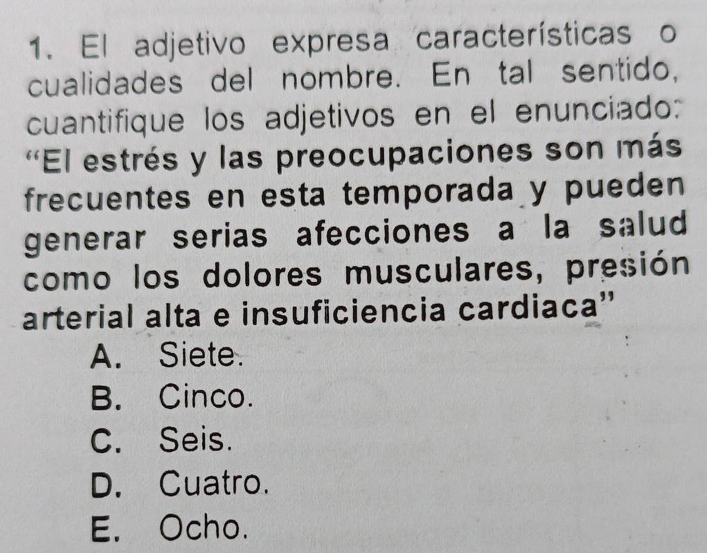 El adjetivo expresa características o
cualidades del nombre. En tal sentido,
cuantifique los adjetivos en el enunciado:
'El estrés y las preocupaciones son más
frecuentes en esta temporada y pueden
generar serias afecciones a la salud
como los dolores musculares, presión
arterial alta e insuficiencia cardiaca''
A. Siete.
B. Cinco.
C. Seis.
D. Cuatro.
E. Ocho.