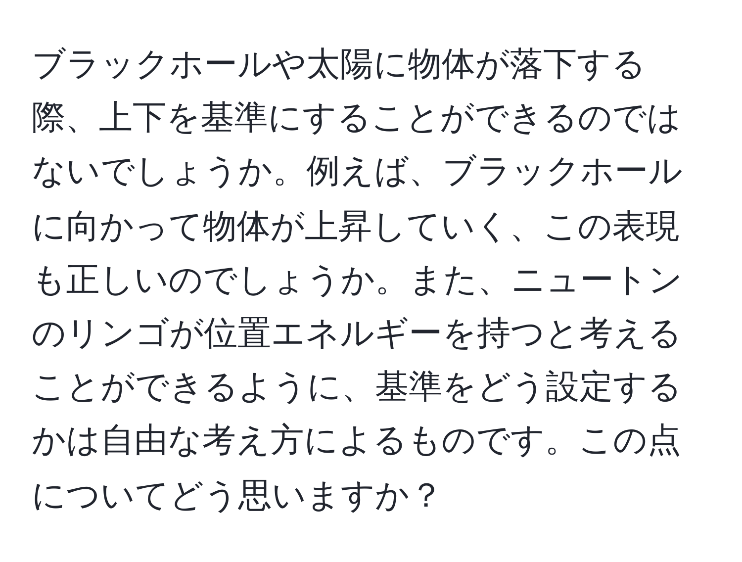 ブラックホールや太陽に物体が落下する際、上下を基準にすることができるのではないでしょうか。例えば、ブラックホールに向かって物体が上昇していく、この表現も正しいのでしょうか。また、ニュートンのリンゴが位置エネルギーを持つと考えることができるように、基準をどう設定するかは自由な考え方によるものです。この点についてどう思いますか？