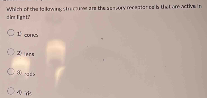 Which of the following structures are the sensory receptor cells that are active in
dim light?
1) cones
2) Iens
3) rods
4) iris