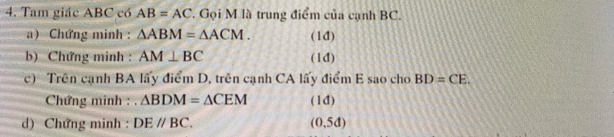 Tam giác ABC có AB=AC. Gọi M là trung điểm của cạnh BC. 
a) Chứng minh : △ ABM=△ ACM. (1đ) 
b) Chứng minh : AM⊥ BC (1đ) 
c) Trên cạnh BA lấy điểm D, trên cạnh CA lấy điểm E sao cho BD=CE. 
Chứng minh : △ BDM=△ CEM (1đ) 
d) Chứng minh : DEparallel BC. (0,5d)