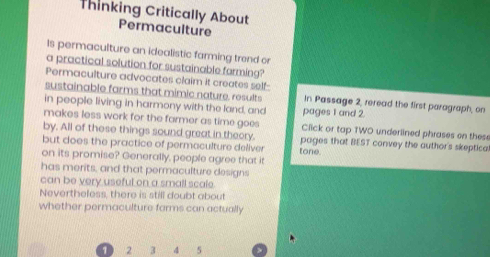 Thinking Critically About 
Permaculture 
Is permaculture an idealistic farming trend or 
a practical solution for sustainable farming? 
Permaculture advocates claim it creates self- In Passage 2, reread the first paragraph, on 
sustainable farms that mimic nature. results 
in people living in harmony with the land, and pages 1 and 2
makes less work for the farmer as time goes Click or tap TWO underlined phrases on these 
by. All of these things sound great in theory. pages that BEST convey the author's skeptica 
but does the practice of permaculture deliver tone. 
on its promise? Generally, people agree that it 
has merits, and that permaculture designs 
can be very useful on a small scale. 
Nevertheless, there is still doubt about 
whether permaculture farms can actually
1 2 3 4 5