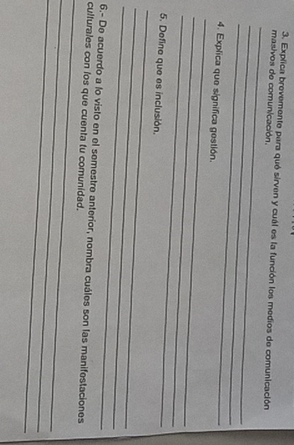 Explica brevemente para quó sirven y cuál es la función los medios de comunicación 
_ 
masivos de comunicación. 
_ 
_ 
_ 
4. Explica que significa gestión. 
_ 
_ 
_ 
5. Define que es inclusión. 
_ 
_ 
_ 
6.- De acuerdo a lo visto en el semestre anteríor, nombra cuáles son las manifestaciones 
culturales con los que cuenta tu comunidad. 
_ 
_