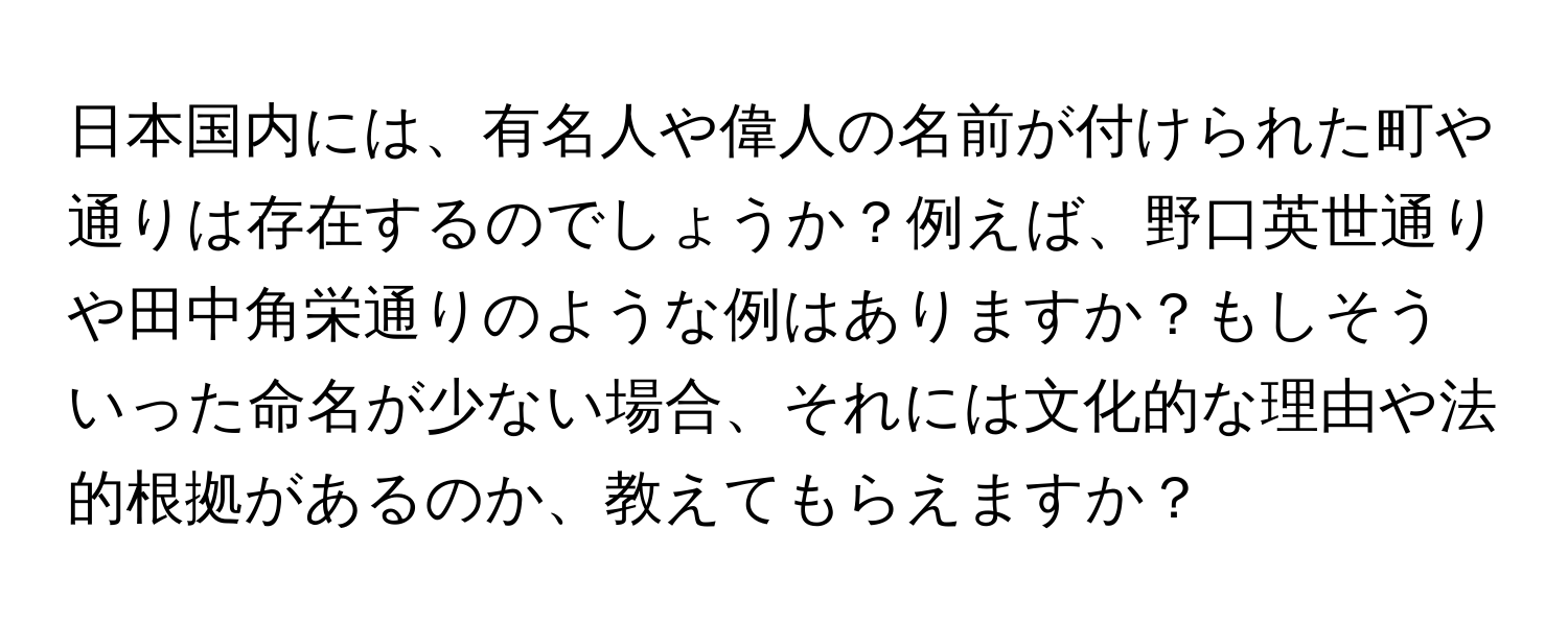 日本国内には、有名人や偉人の名前が付けられた町や通りは存在するのでしょうか？例えば、野口英世通りや田中角栄通りのような例はありますか？もしそういった命名が少ない場合、それには文化的な理由や法的根拠があるのか、教えてもらえますか？