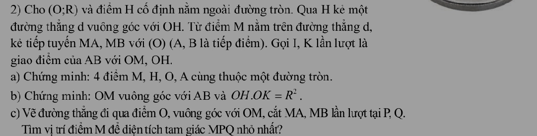 Cho (O;R) và điểm H cố định nằm ngoài đường tròn. Qua H kẻ một 
đường thẳng d vuông góc với OH. Từ điểm M nằm trên đường thẳng d, 
kẻ tiếp tuyến MA, MB với (O) (A, B là tiếp điểm). Gọi I, K lần lượt là 
giao điểm của AB với OM, OH. 
a) Chứng minh: 4 điểm M, H, O, A cùng thuộc một đường tròn. 
b) Chứng minh: OM vuông góc với AB và OH.OK=R^2. 
c) Vẽ đường thẳng đi qua điểm O, vuông góc với OM, cắt MA, MB lần lượt tại P, Q. 
Tìm vị trí điểm M để diện tích tam giác MPQ nhỏ nhất?