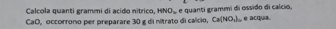 Calcola quanti grammi di acido nitrico, HNO_2 e quanti grammi di ossido di calcio, 
CaO, occorrono per preparare 30 g di nitrato di calcio, Ca(NO_3)_1, e acqua.