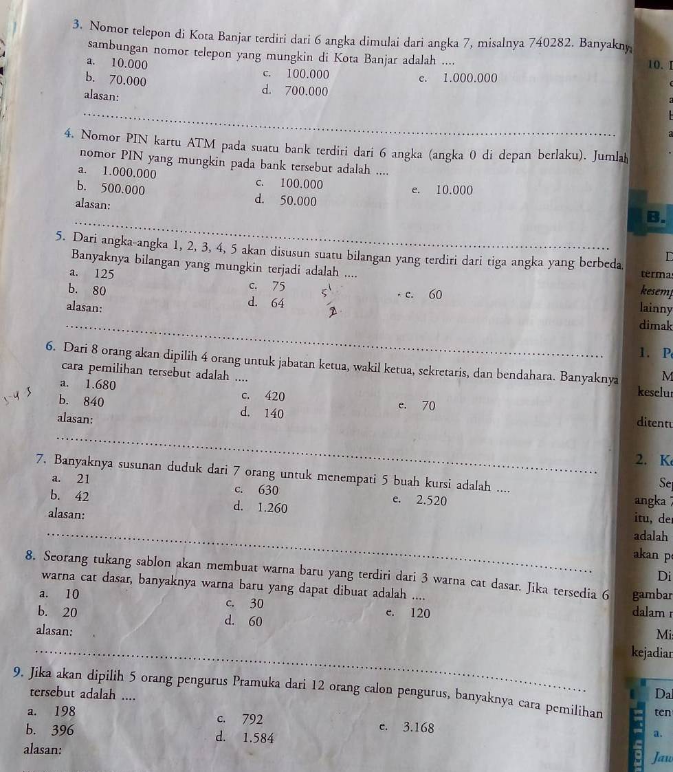 Nomor telepon di Kota Banjar terdiri dari 6 angka dimulai dari angka 7, misalnya 740282. Banyakny
sambungan nomor telepon yang mungkin di Kota Banjar adalah ....
a. 10.000 10. 1
c. 100.000 e. 1.000.000
b. 70.000 d. 700.000
alasan:
_
4. Nomor PIN kartu ATM pada suatu bank terdiri dari 6 angka (angka 0 di depan berlaku). Jumlah
nomor PIN yang mungkin pada bank tersebut adalah ....
a. 1.000.000 c. 100.000
e. 10.000
b. 500.000 d. 50.000
alasan:
_
5. Dari angka-angka 1, 2, 3, 4, 5 akan disusun suatu bilangan yang terdiri dari tiga angka yang berbeda
Banyaknya bilangan yang mungkin terjadi adalah .... kesemp
terma
a. 125 c. 75 ζ e. 60
b. 80 d. 64 D
alasan: lainny
_
dimak
1. P
6. Dari 8 orang akan dipilih 4 orang untuk jabatan ketua, wakil ketua, sekretaris, dan bendahara. Banyaknya M
cara pemilihan tersebut adalah .... keselur
a. 1.680 c. 420 e. 70
b. 840 d. 140
alasan:
_
ditentu
2. K
7. Banyaknya susunan duduk dari 7 orang untuk menempati 5 buah kursi adalah ....
Se
a. 21 c. 630 e. 2.520 angka
b. 42 d. 1.260 itu, de
alasan:
_
adalah
akan p
8. Seorang tukang sablon akan membuat warna baru yang terdiri dari 3 warna cat dasar. Jika tersedia 6 gambar
Di
warna cat dasar, banyaknya warna baru yang dapat dibuat adalah .... dalam r
a. 10 c. 30 e. 120
b. 20 d. 60
alasan:
Mi
_
kejadiar
9. Jika akan dipilih 5 orang pengurus Pramuka dari 12 orang calon pengurus, banyaknya cara pemilihan ten
tersebut adalah ....
Da
a. 198 c. 792 e. 3.168
b. 396 d. 1.584
a.
alasan:
Jau