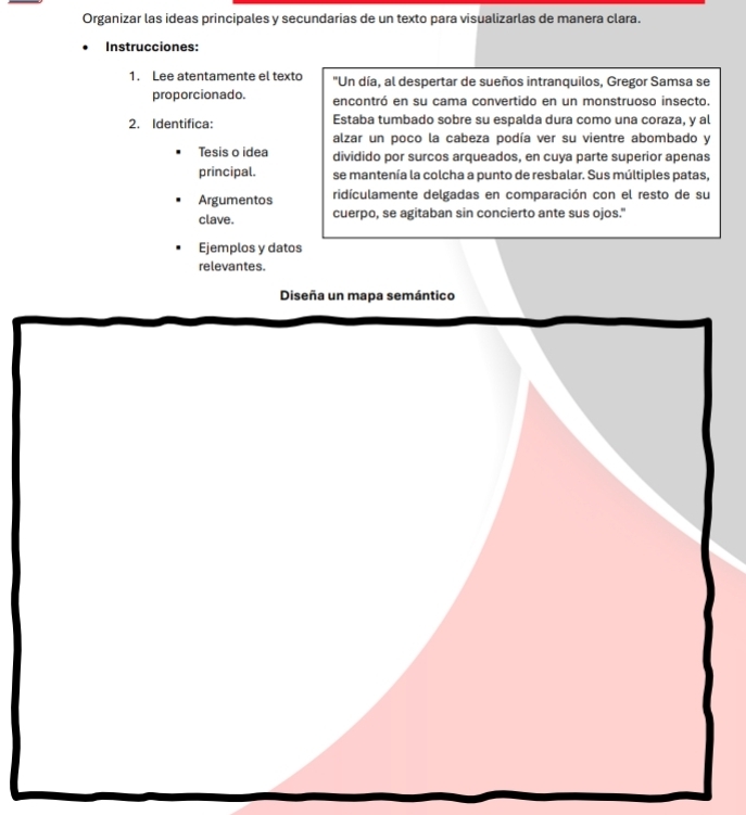 Organizar las ideas principales y secundarias de un texto para visualizarlas de manera clara. 
Instrucciones: 
1. Lee atentamente el texto "Un día, al despertar de sueños intranquilos, Gregor Samsa se 
proporcionado. encontró en su cama convertido en un monstruoso insecto. 
2. Identifica: Estaba tumbado sobre su espalda dura como una coraza, y al 
alzar un poco la cabeza podía ver su vientre abombado y 
Tesis o idea dividido por surcos arqueados, en cuya parte superior apenas 
principal. se mantenía la colcha a punto de resbalar. Sus múltiples patas, 
Argumentos ridículamente delgadas en comparación con el resto de su 
clave. cuerpo, se agitaban sin concierto ante sus ojos." 
Ejemplos y datos 
relevantes. 
Diseña un mapa semántico