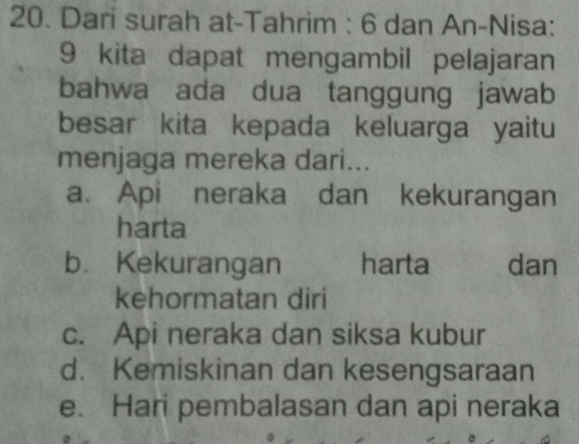 Dari surah at-Tahrim : 6 dan An-Nisa:
9 kita dapat mengambil pelajaran
bahwa ada dua tanggung jawab
besar kita kepada keluarga yaitu
menjaga mereka dari...
a. Api neraka dan kekurangan
harta
b. Kekurangan harta dan
kehormatan diri
c. Api neraka dan siksa kubur
d. Kemiskinan dan kesengsaraan
e. Hari pembalasan dan api neraka