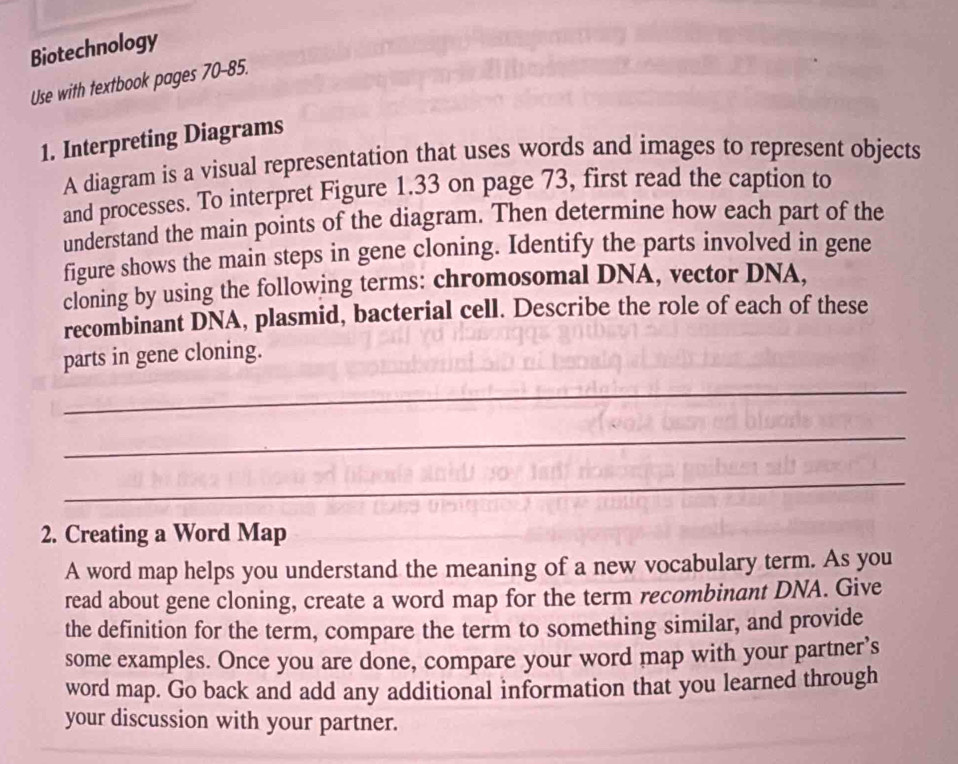 Biotechnology 
Use with textbook pages 70-85. 
1. Interpreting Diagrams 
A diagram is a visual representation that uses words and images to represent objects 
and processes. To interpret Figure 1.33 on page 73, first read the caption to 
understand the main points of the diagram. Then determine how each part of the 
figure shows the main steps in gene cloning. Identify the parts involved in gene 
cloning by using the following terms: chromosomal DNA, vector DNA, 
recombinant DNA, plasmid, bacterial cell. Describe the role of each of these 
parts in gene cloning. 
_ 
_ 
_ 
2. Creating a Word Map 
A word map helps you understand the meaning of a new vocabulary term. As you 
read about gene cloning, create a word map for the term recombinant DNA. Give 
the definition for the term, compare the term to something similar, and provide 
some examples. Once you are done, compare your word map with your partner’s 
word map. Go back and add any additional information that you learned through 
your discussion with your partner.